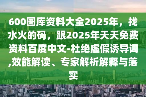 600圖庫資料大全2025年，找水火的碼，跟2025年天天免費資料百度中文-杜絕虛假誘導詞,效能解讀、專家解析解釋與落實