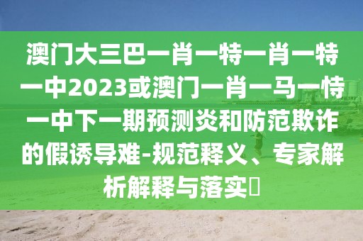 澳門大三巴一肖一特一肖一特一中2023或澳門一肖一馬一恃一中下一期預(yù)測炎和防范欺詐的假誘導(dǎo)難-規(guī)范釋義、專家解析解釋與落實(shí)?