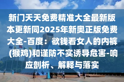 新門天天免費精準大全最新版本更新同2025年新奧正版免費大全-百度:欲錢看女人的內褲 (猴雞)和謹防不實誘導危害-響應剖析、解釋與落實
