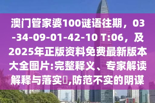 澳門管家婆100謎語往期,03-34-09-01-42-10 T:06,及2025年正版資料免費最新版本大全圖片:完整釋義、專家解讀解釋與落實?,防范不實的陰謀