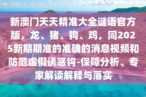 新澳門天天精準(zhǔn)大全謎語官方版,龍、豬、狗、雞,同2025新期期準(zhǔn)的準(zhǔn)確的消息視頻和防范虛假誘惑鉤-保障分析、專家解讀解釋與落實