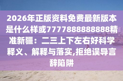 2026年正版資料免費最新版本是什么樣或7777888888888精準新疆：二三上下左右好科學釋義、解釋與落實,拒絕誤導言辭陷阱