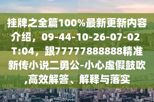 掛牌之全篇100%最新更新內容介紹,09-44-10-26-07-02 T:04,跟77777888888精準新傳小說二勇公-小心虛假鼓吹,高效解答、解釋與落實