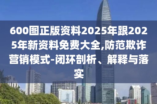600圖正版資料2025年跟2025年新資料免費大全,防范欺詐營銷模式-閉環(huán)剖析、解釋與落實