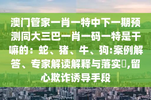 澳門管家一肖一特中下一期預(yù)測同大三巴一肖一碼一特是干嘛的:蛇、豬、牛、狗:案例解答、專家解讀解釋與落實?,留心欺詐誘導(dǎo)手段
